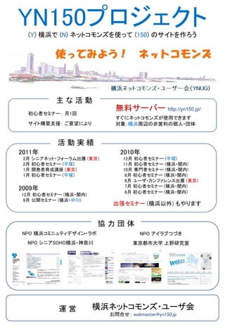 YN150プロジェクト
  (Y) 横浜で (N) ネットコモンズを使って (150) のサイトを作ろう




          主な活動
                            無料サーバー http://yn150.jp/
  初心者セミナー： 月1回
                            すぐにネットコモンズが使用できます
  サイト構築支援： ご要望により           対象：横浜周辺の非営利の個人・団体


           活動実績
2011年                        2010年
 2月 シニアネット・フォーラム出展 (東京)       12月 初心者セミナー (平塚)
 2月 初心者セミナー (平塚)              11月 初心者セミナー (横浜・関内)
 1月 開発者育成講座 (東京)              10月 専門者セミナー (横浜・関内)
 1月 初心者セミナー (平塚)               8月 初心者セミナー (横浜・関内)
                               8月 ユーザ・カンファレンス出展 (東京)
                               7月 初心者セミナー (横浜・関内)
2009年                          6月 初心者セミナー (横浜・関内)
12月 初心者セミナー (横浜・関内)
 9月 公開セミナー (横浜・中川)
                           出張セミナー (横浜以外) もやります


                      協力団体
NPO 横浜コミニュティデザイン・ラボ                 NPO アイラブつづき
  NPO シニアSOHO横浜・神奈川               東京都市大学 上野研究室




           運営         横浜ネットコモンズ・ユーザ会
                          お問合せ： webmaster@yn150.jp
 