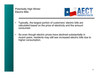 Potentially High Winter !
Electric Bills!



•  Typically, the largest portion of customers’ electric bills are
   calculated based on the price of electricity and the amount
   consumed.

•  So even though electric prices have declined substantially in
   recent years, residents may still see increased electric bills due to
   higher consumption.




                                                                           12!
 