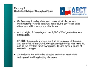 February 2:!
Controlled Outages Throughout Texas!



•  On February 2, a day when each major city in Texas faced
   morning temperatures below 25 degrees, 82 generation units
   either went offline or were unable to start.

•  At the height of the outages, over 8,000 MW of generation was
   unavailable.

•  ERCOT, the electric grid operator that covers most of the state,
   and each utility have procedures governing emergencies like this,
   and as the problem rapidly worsened, Texans faced a series of
   controlled outages.

•  As designed, the controlled outages prevented much more
   widespread and long-lasting blackouts.


                                                                       6!
 