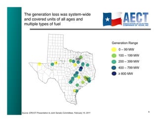 The generation loss was system-wide
  and covered units of all ages and
  multiple types of fuel!



                                                                           Generation Range

                                                                               0 – 99 MW
                                                                               100 – 199 MW
                                                                               200 – 399 MW
                                                                               400 – 799 MW
                                                                               ≥ 800 MW




                                                                                              9!
Source: ERCOT Presentation to Joint Senate Committees, February 15, 2011
 
