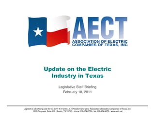 Update on the Electric
                         Industry in Texas
                                        Legislative Staff Brieﬁng!
                                          February 18, 2011   !



Legislative advertising paid for by: John W. Fainter, Jr. • President and CEO Association of Electric Companies of Texas, Inc.
           1005 Congress, Suite 600 • Austin, TX 78701 • phone 512-474-6725 • fax 512-474-9670 • www.aect.net
 