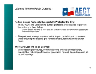 Learning from the Power Outages!




Rolling Outage Protocols Successfully Protected the Grid
•  The ERCOT and utility rolling outage protocols are designed to prevent
   the entire grid from failing.
      –  ERCOT directs the utility to shed load; the utility then select customer areas (feeders) to
         perform rolling outages.

•    The protocols attempt to minimize the impact on individual consumers
     while ensuring the electric grid remains stable, resulting in no further
     harm.

There Are Lessons to Be Learned
•  Winterization procedures, communications protocol and regulatory
   oversight of natural gas for power generation have all been discussed at
   recent hearings.




                                                                                                       10!
 