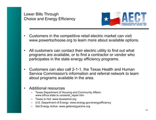 Lower Bills Through!
Choice and Energy Efﬁciency!



•  Customers in the competitive retail electric market can visit
   www.powertochoose.org to learn more about available options.

•  All customers can contact their electric utility to find out what
   programs are available, or to find a contractor or vendor who
   participates in the state energy efficiency programs.

•  Customers can also call 2-1-1, the Texas Health and Human
   Service Commission's information and referral network to learn
   about programs available in the area.

•  Additional resources
    –  Texas Department of Housing and Community Affairs:
       www.tdhca.state.tx.us/assist_repair.htm
    –  Texas Is Hot: www.texasishot.org
    –  U.S. Department of Energy: www.energy.gov/energyefficiency
    –  Get Energy Active: www.getenergyactive.org
                                                                       13!
 