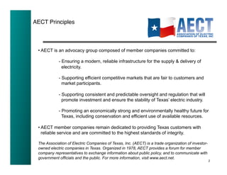 AECT Principles!



 • AECT is an advocacy group composed of member companies committed to:

            - Ensuring a modern, reliable infrastructure for the supply & delivery of
              electricity.

            - Supporting efficient competitive markets that are fair to customers and
              market participants.

            - Supporting consistent and predictable oversight and regulation that will
              promote investment and ensure the stability of Texas’ electric industry.

            - Promoting an economically strong and environmentally healthy future for
              Texas, including conservation and efficient use of available resources.

 • AECT member companies remain dedicated to providing Texas customers with
   reliable service and are committed to the highest standards of integrity.

 The Association of Electric Companies of Texas, Inc. (AECT) is a trade organization of investor-
 owned electric companies in Texas. Organized in 1978, AECT provides a forum for member
 company representatives to exchange information about public policy, and to communicate with
 government officials and the public. For more information, visit www.aect.net.
                                                                                                    2
 