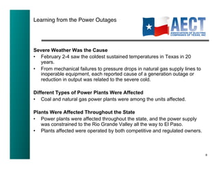 Learning from the Power Outages!




Severe Weather Was the Cause
•  February 2-4 saw the coldest sustained temperatures in Texas in 20
   years.
•  From mechanical failures to pressure drops in natural gas supply lines to
   inoperable equipment, each reported cause of a generation outage or
   reduction in output was related to the severe cold.

Different Types of Power Plants Were Affected
•  Coal and natural gas power plants were among the units affected.

Plants Were Affected Throughout the State
•  Power plants were affected throughout the state, and the power supply
   was constrained to the Rio Grande Valley all the way to El Paso.
•  Plants affected were operated by both competitive and regulated owners.



                                                                               8!
 