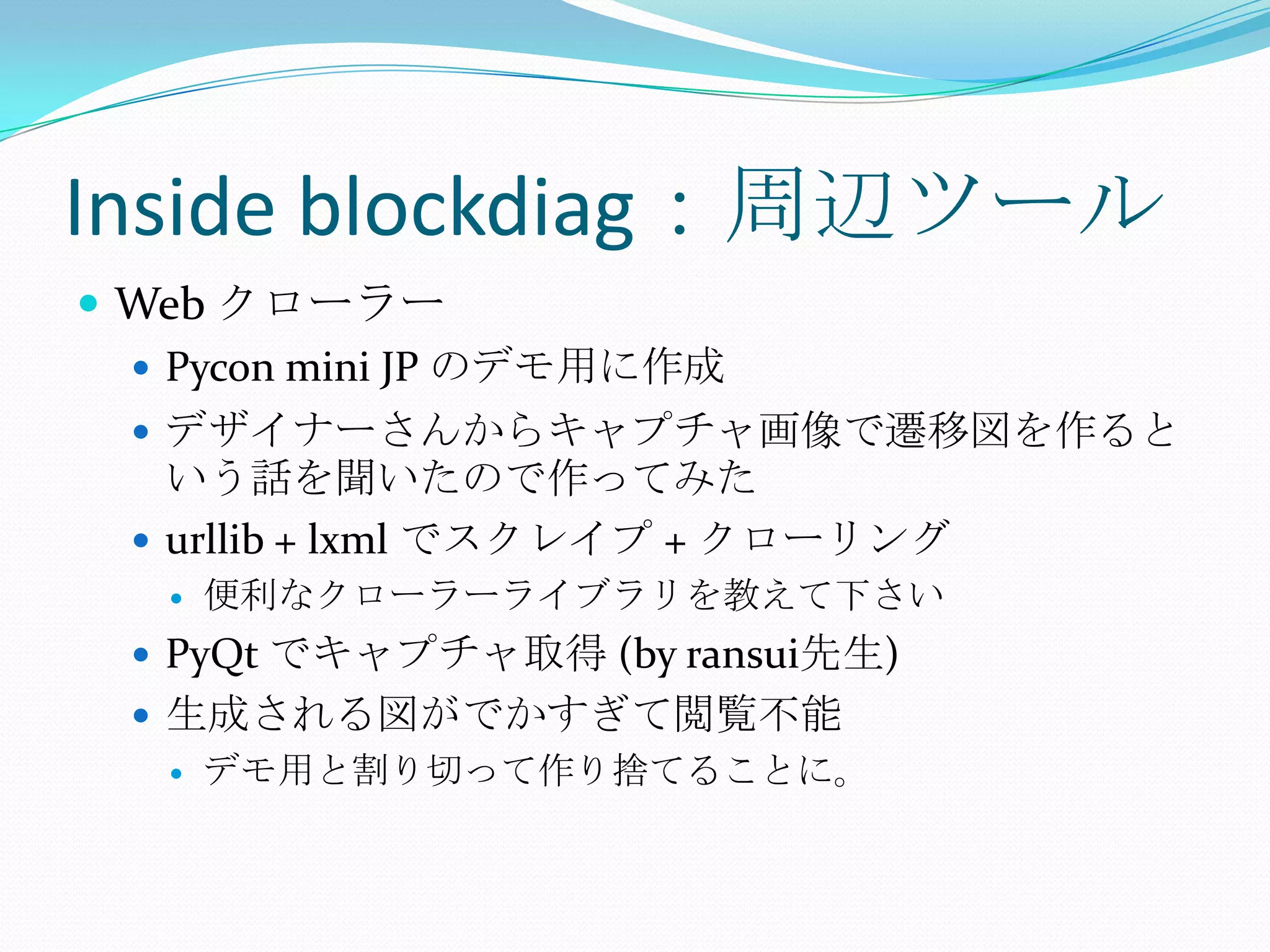 Inside blockdiag：周辺ツールWeb クローラーPycon mini JP のデモ用に作成デザイナーさんからキャプチャ画像で遷移図を作るという話を聞いたので作ってみたurllib + lxmlでスクレイプ + クローリング便利なクローラーライブラリを教えて下さいPyQtでキャプチャ取得 (by ransui先生)生成される図がでかすぎて閲覧不能デモ用と割り切って作り捨てることに。