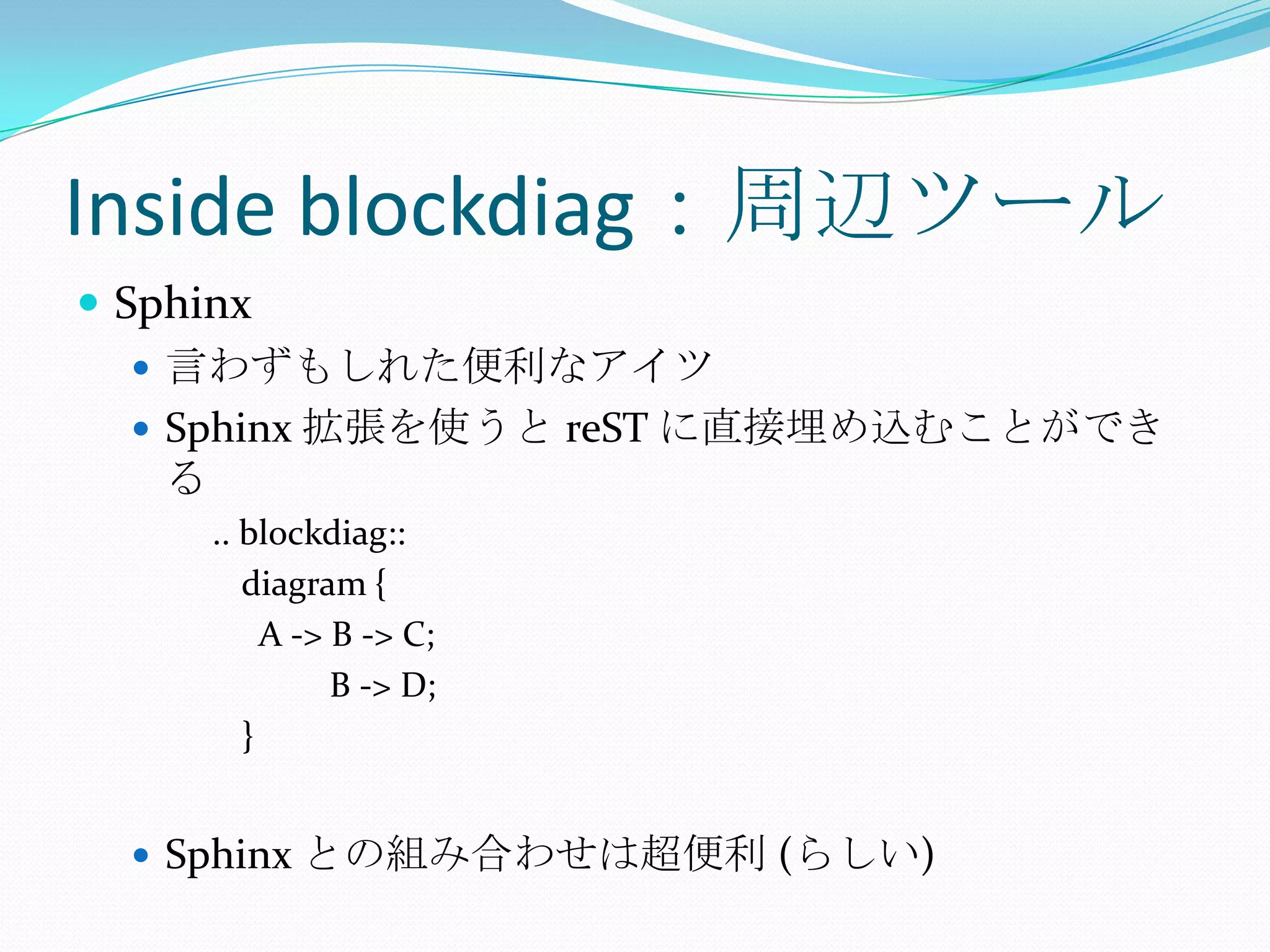 Inside blockdiag：周辺ツールSphinx言わずもしれた便利なアイツSphinx 拡張を使うと reSTに直接埋め込むことができる.. blockdiag::	diagram {	  A -> B -> C;	          B -> D;	}Sphinx との組み合わせは超便利 (らしい)