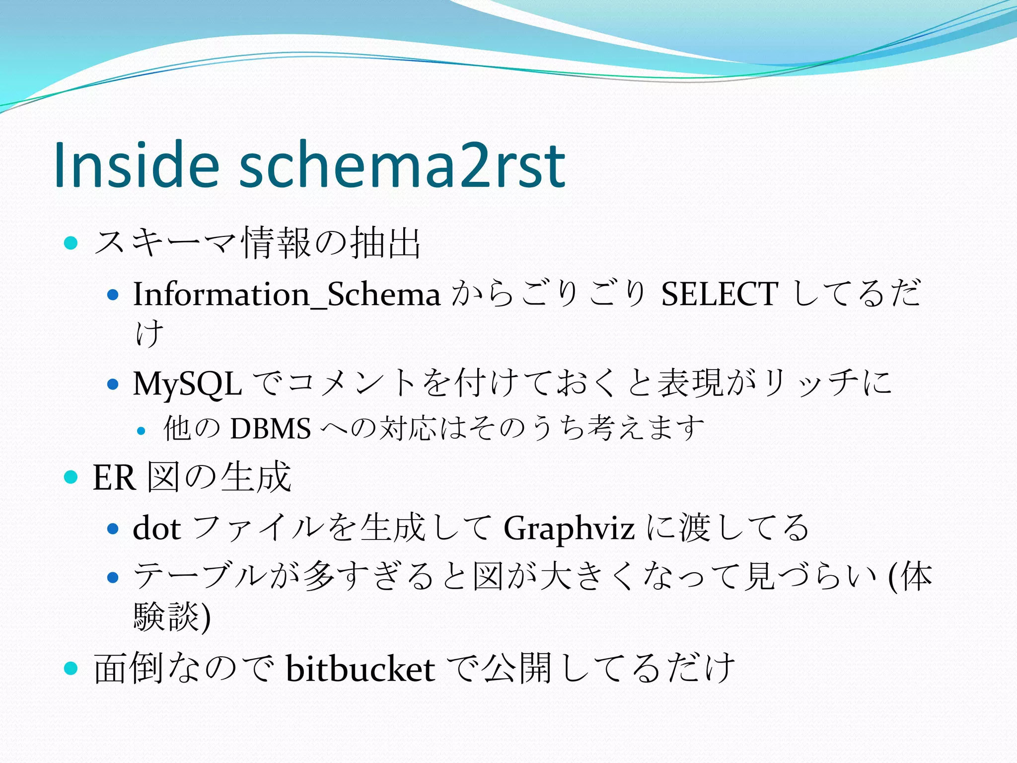 Inside schema2rstスキーマ情報の抽出Information_Schemaからごりごり SELECT してるだけMySQLでコメントを付けておくと表現がリッチに他の DBMS への対応はそのうち考えますER 図の生成dot ファイルを生成して Graphvizに渡してるテーブルが多すぎると図が大きくなって見づらい (体験談)面倒なので bitbucketで公開してるだけ