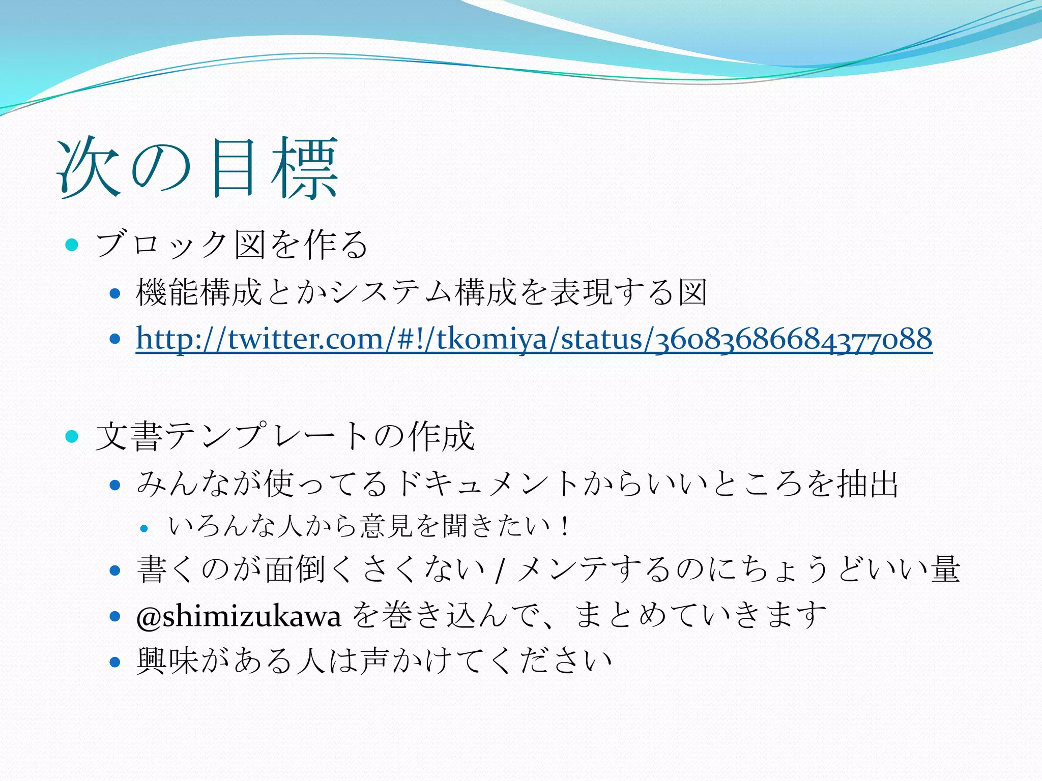 次の目標ブロック図を作る機能構成とかシステム構成を表現する図http://twitter.com/#!/tk0miya/status/36083686684377088文書テンプレートの作成みんなが使ってるドキュメントからいいところを抽出いろんな人から意見を聞きたい！書くのが面倒くさくない / メンテするのにちょうどいい量@shimizukawaを巻き込んで、まとめていきます興味がある人は声かけてください