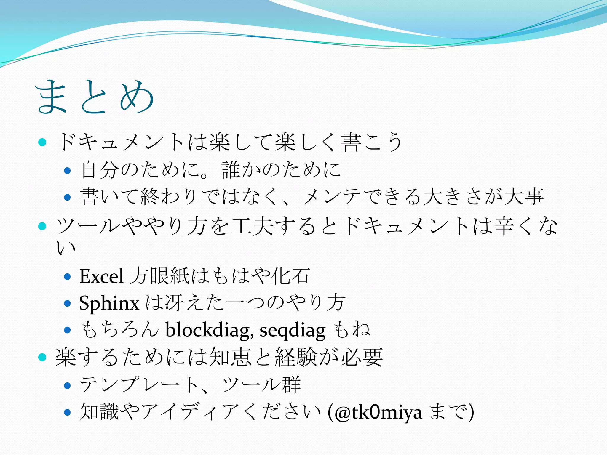 まとめドキュメントは楽して楽しく書こう自分のために。誰かのために書いて終わりではなく、メンテできる大きさが大事ツールややり方を工夫するとドキュメントは辛くないExcel 方眼紙はもはや化石Sphinx は冴えた一つのやり方もちろん blockdiag, seqdiagもね楽するためには知恵と経験が必要テンプレート、ツール群知識やアイディアください (@tk0miya まで)