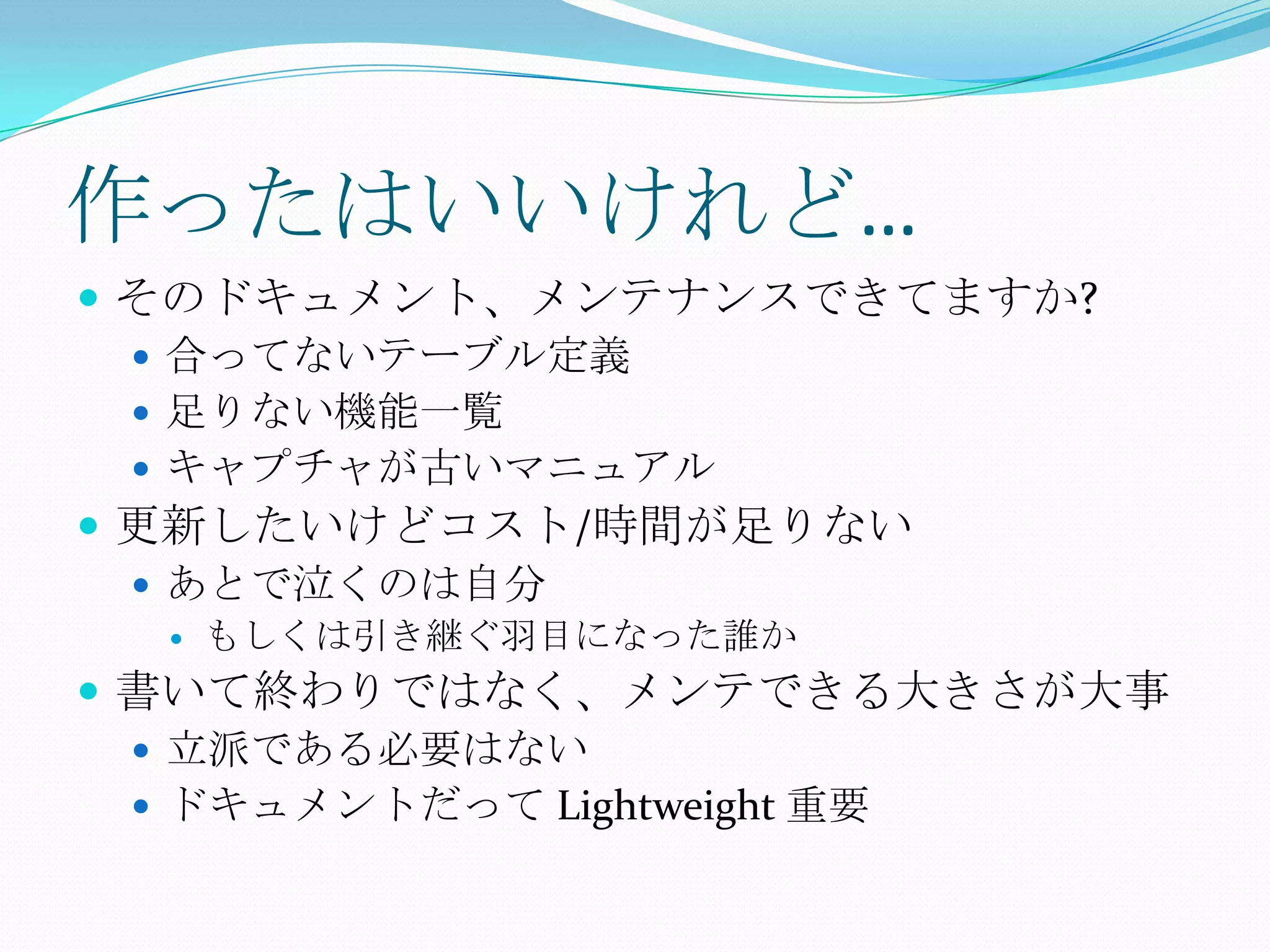 作ったはいいけれど…そのドキュメント、メンテナンスできてますか?合ってないテーブル定義足りない機能一覧キャプチャが古いマニュアル更新したいけどコスト/時間が足りないあとで泣くのは自分もしくは引き継ぐ羽目になった誰か書いて終わりではなく、メンテできる大きさが大事立派である必要はないドキュメントだって Lightweight 重要