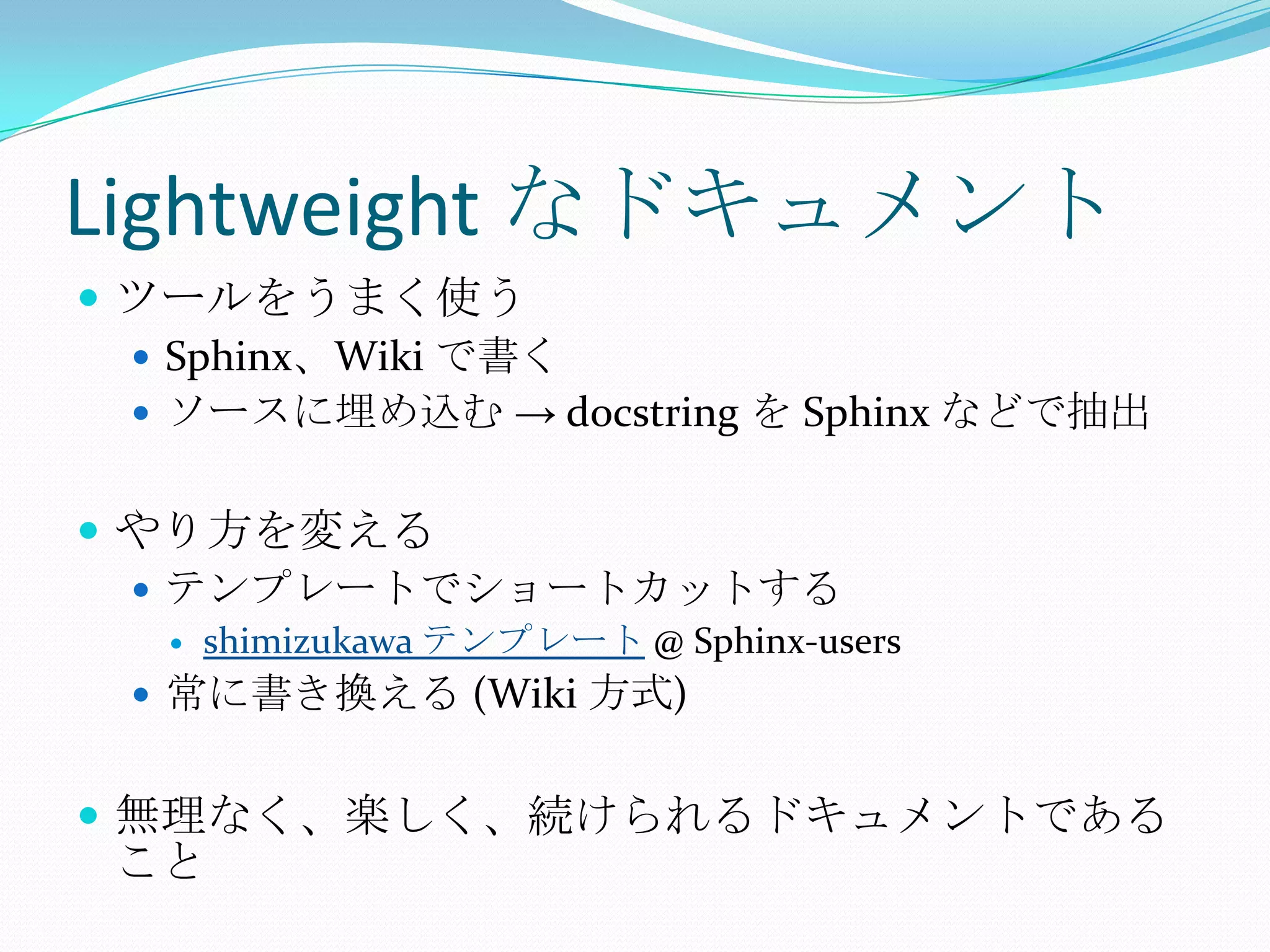 Lightweight なドキュメントツールをうまく使うSphinx、Wiki で書くソースに埋め込む -> docstringを Sphinx などで抽出やり方を変えるテンプレートでショートカットするshimizukawaテンプレート @ Sphinx-users常に書き換える (Wiki 方式)無理なく、楽しく、続けられるドキュメントであること