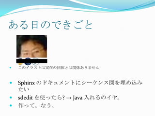 ある日のできごとこのイラストは実在の団体とは関係ありませんSphinx のドキュメントにシーケンス図を埋め込みたいsdeditを使ったら? -> Java 入れるのイヤ。作って。なう。