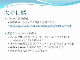次の目標ブロック図を作る機能構成とかシステム構成を表現する図http://twitter.com/#!/tk0miya/status/36083686684377088文書テンプレートの作成みんなが使ってるドキュメントからいいところを抽出いろんな人から意見を聞きたい！書くのが面倒くさくない / メンテするのにちょうどいい量@shimizukawaを巻き込んで、まとめていきます興味がある人は声かけてください