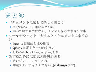 まとめドキュメントは楽して楽しく書こう自分のために。誰かのために書いて終わりではなく、メンテできる大きさが大事ツールややり方を工夫するとドキュメントは辛くないExcel 方眼紙はもはや化石Sphinx は冴えた一つのやり方もちろん blockdiag, seqdiagもね楽するためには知恵と経験が必要テンプレート、ツール群知識やアイディアください (@tk0miya まで)