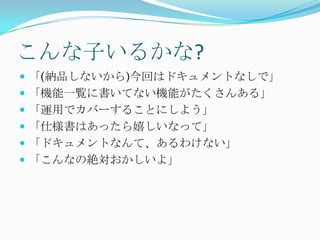 こんな子いるかな?「(納品しないから)今回はドキュメントなしで」「機能一覧に書いてない機能がたくさんある」「運用でカバーすることにしよう」「仕様書はあったら嬉しいなって」「ドキュメントなんて、あるわけない」「こんなの絶対おかしいよ」