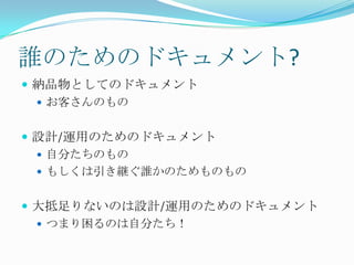 誰のためのドキュメント?納品物としてのドキュメントお客さんのもの設計/運用のためのドキュメント自分たちのものもしくは引き継ぐ誰かのためものもの大抵足りないのは設計/運用のためのドキュメントつまり困るのは自分たち！