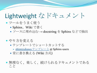 Lightweight なドキュメントツールをうまく使うSphinx、Wiki で書くソースに埋め込む -> docstringを Sphinx などで抽出やり方を変えるテンプレートでショートカットするshimizukawaテンプレート @ Sphinx-users常に書き換える (Wiki 方式)無理なく、楽しく、続けられるドキュメントであること