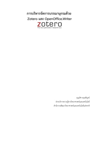 การบรหารจดการบรรณาน!กรมดวย Zotero และ OpenOffice.Writer

              คA?ม=อการบรหารจ#ดการบรรณาน'กรมด-วย Zotero และ OpenOffice.Writer ฉบ#บน*Zจ#ดท]าขkZนมาเพ=+อ
แนะน]าการท]างานก#บรายการอ-างอง บรรณาน'กรมในรายงาน เอกสารผลงานวชาการต?างๆ ด-วยโปรแกรมในกล'?มโอ
เพนซอรสอย?าง Zotero + Firefox โดยเน-นการใช-งานร?วมก#บการพมพบน OpenOffice.org Writer ท]าให-เห[นภาพ
การผสมผสานความสามารถของซอฟตแวรในกล'?มโอเพนซอรสได-อย?างช#ดเจน ต#งแต?การใช-งานเว[บเบราวเซอรอย?าง
                                                                Z
Firefox ซอฟตแวรจ#ดการบรรณาน'กรมอย?าง Zotero และซอฟตแวรงานพมพ OpenOffice.org Writer


                                                                 บ'ญเลศ อร'ณพบAลย
                                                                 19 ก'มภาพ#นธ 2554
 