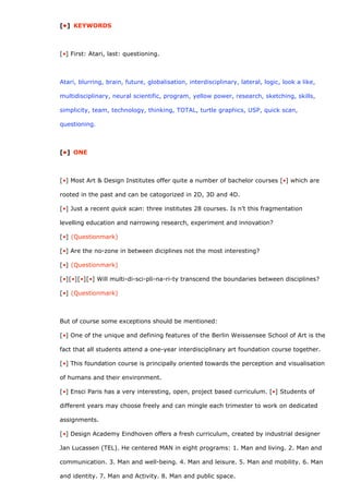 [•] KEYWORDS



[•] First: Atari, last: questioning.



Atari, blurring, brain, future, globalisation, interdisciplinary, lateral, logic, look a like,

multidisciplinary, neural scientific, program, yellow power, research, sketching, skills,

simplicity, team, technology, thinking, TOTAL, turtle graphics, USP, quick scan,

questioning.



[•] ONE



[•] Most Art & Design Institutes offer quite a number of bachelor courses [•] which are

rooted in the past and can be catogorized in 2D, 3D and 4D.

[•] Just a recent quick scan: three institutes 28 courses. Is n’t this fragmentation

levelling education and narrowing research, experiment and innovation?

[•] (Questionmark)

[•] Are the no-zone in between diciplines not the most interesting?

[•] (Questionmark)

[•][•][•][•] Will multi-di-sci-pli-na-ri-ty transcend the boundaries between disciplines?

[•] (Questionmark)



But of course some exceptions should be mentioned:

[•] One of the unique and defining features of the Berlin Weissensee School of Art is the

fact that all students attend a one-year interdisciplinary art foundation course together.

[•] This foundation course is principally oriented towards the perception and visualisation

of humans and their environment.

[•] Ensci Paris has a very interesting, open, project based curriculum. [•] Students of

different years may choose freely and can mingle each trimester to work on dedicated

assignments.

[•] Design Academy Eindhoven offers a fresh curriculum, created by industrial designer

Jan Lucassen (TEL). He centered MAN in eight programs: 1. Man and living. 2. Man and

communication. 3. Man and well-being. 4. Man and leisure. 5. Man and mobility. 6. Man

and identity. 7. Man and Activity. 8. Man and public space.
 