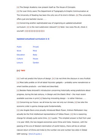 [•] The Design Academy now present itself as The House of Concepts.

[•] For over thirty years The Department of Typography & Graphic Communication at

The University of Reading has been the only one of its kind in Britain. [•] The university

offers just one bachelor course . . .

[•] Concerning another sophisticated way of organizing an updated actualized

curriculum: [•] is the next subdivision relavant? [•] Note: two sizes fits all, check it

yourself. [•][•][•][•][•][•][•][•]



Updated actualized curriculum © ®



Public              Private

Work                Mind

Education           Body

Culture             House

Leisure             Garden



[•] TWO



[•] I will not predict the future of design. [•] I do not think the discours is very fruitfull.

[•] Most talks prattle on till all latest futuristic gadgets – probably some nanodevices or

smart textiles products – are listed and described.

[•] Besides Paola Antonelli’s introduction concerning historically wrong predictions about

progress, during the last century, in Design and the Elastic Mind – the most recent

available overview in print [•] featuring innovating design – is rather hilarious . . .

[•] Concerning our future: we all know by now not only our climate, [•] but also the

economic order is gonna change quite fundamentally.

[•] Like Angela Davis once proudly introduced Black Power, Kishore Mahbubani may

actually be the first intellectual representative of Yellow Power. [•] He is reasoning

change for already quite some time. [•] I quote: ‘The simplest answer is that from year

1 to year 1820, the two largest economies were China and India. However, with the

passing of the era of Western domination of world history, there will be an almost

natural return of China and India to the number one and number two slots in Global

GNP ranking.’ [End of quote.]
 