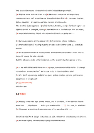 The issue in China and India somehow seems related to big numbers.

[•] Anyhow some multinationals like [•] AKZO and Philips are actually moving

management and staff since they are producing in Asia ánd [•] – be aware this is a

bolean equation – are opening up local markets simeltanously.

Also the first Dutch agencies – [•] like Dumbar, Mattmo, and [•] Northern Light – are

opening offices in Shanghai, while [•] Rem Koolhaas is succesfull all over the world,

[•] especially in Beijing. I think education should catch up really fast . . .



[•] Cumulus presents an impressive list [•] of somehow related institutes.

[•] Thanks to Erasmus-funding students are able to travel the world, [•] and study

abroad.

[•] We started to connect & link institutes, and shared some projects, either here or

there. Of course the tutors joined.

But this all seems to be rather incidental and for a relatively short period of time.



[•] If we want to face the world and – [•] oops, some Bolean once more – to change

our students perspective is n’t we by now to try to deepen collaboration?

[•] Why don’t we promote global cross-overs and co-creation working on the same

assignment in two places?

[•] (Questionmark)

Shouldn’t we?



[•] THREE



[•] Already some time ago, on the streets, and in the fields, all my beloved friends

wore hats . . , high boots . . , and a gun on every hip . . . [•] Yes, sure, its a Bolean!

[•] Of course, at the time, I was not aware of my very first USP . . .



I’m afraid most Art & Design Instututes are look a likes from an outsider point of view.

[•] All those slightly different design programs seem to level.
 
