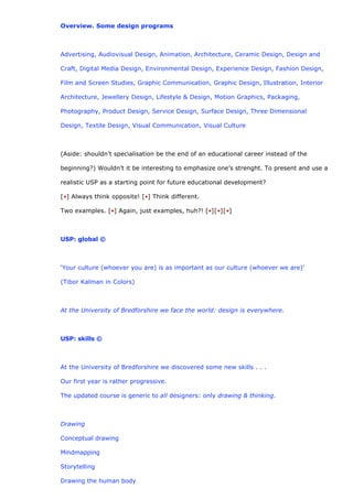 Overview. Some design programs



Advertising, Audiovisual Design, Animation, Architecture, Ceramic Design, Design and

Craft, Digital Media Design, Environmental Design, Experience Design, Fashion Design,

Film and Screen Studies, Graphic Communication, Graphic Design, Illustration, Interior

Architecture, Jewellery Design, Lifestyle & Design, Motion Graphics, Packaging,

Photography, Product Design, Service Design, Surface Design, Three Dimensional

Design, Textile Design, Visual Communication, Visual Culture



(Aside: shouldn’t specialisation be the end of an educational career instead of the

beginning?) Wouldn’t it be interesting to emphasize one’s strenght. To present and use a

realistic USP as a starting point for future educational development?

[•] Always think opposite! [•] Think different.

Two examples. [•] Again, just examples, huh?! [•][•][•]



USP: global ©



‘Your culture (whoever you are) is as important as our culture (whoever we are)’

(Tibor Kalman in Colors)



At the University of Bredforshire we face the world: design is everywhere.



USP: skills ©



At the University of Bredforshire we discovered some new skills . . .

Our first year is rather progressive.

The updated course is generic to all designers: only drawing & thinking.



Drawing

Conceptual drawing

Mindmapping

Storytelling

Drawing the human body
 