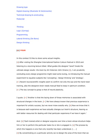 Drawing type

Digital drawing (Illustrator & Vectorworks)

Technical drawing & constructing

Postscript



Thinking

Logic (Carnap)

Programming

Lateral thinking (De Bono)

Design thinking



[•] FOUR



In this context I’d like to share some actual insights.

[•] After visiting the Shanghai International Fashion Culture Festival in 2010 and

listening to a stunning lecture titled: What guides the designer’ hand? Inside the

ultimate design studio: the brain by Art Historian John Onians [•], I am prudently

concluding every design programme might need some tuning, re-introducing the manual

experiment to equalize subjects like ‘concepting’, ‘design thinking’ and ‘strategy’.

[• ] Recent neuroscientific insights seem to confirm not only the eye and the hand need

training, also the designers brain needs manual feed to keep in optimum condition.

[• ] The key concept to grasp is that of neural plasticity.



I quote: [• ] ‘Another is that the laying down of those memories is associated with

structural changes in the brain. [• ] We have always known that previous experience is

important for artistic success, but we never knew exactly why. [•] Now we know that it

is because each experience we have actually changes our brain’s structure, leaving us

with better resources for dealing with that particular experience if we have it again.’



And: [•] ‘Each trained artist or designer acquires over time a brain whose structure helps

him or her to perform the particular tasks he or she is engaged in. [•] The process by

which this happens is one that only recently has been understood. [. . .]

[•] By concentrating on a particular activity we re-design the area of the brain that we
 