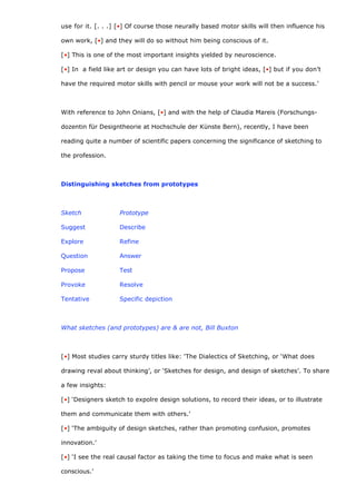 use for it. [. . .] [•] Of course those neurally based motor skills will then influence his

own work, [•] and they will do so without him being conscious of it.

[•] This is one of the most important insights yielded by neuroscience.

[•] In a field like art or design you can have lots of bright ideas, [•] but if you don’t

have the required motor skills with pencil or mouse your work will not be a success.’



With reference to John Onians, [•] and with the help of Claudia Mareis (Forschungs-

dozentin für Designtheorie at Hochschule der Künste Bern), recently, I have been

reading quite a number of scientific papers concerning the significance of sketching to

the profession.



Distinguishing sketches from prototypes



Sketch              Prototype

Suggest             Describe

Explore             Refine

Question            Answer

Propose             Test

Provoke             Resolve

Tentative           Specific depiction



What sketches (and prototypes) are & are not, Bill Buxton



[•] Most studies carry sturdy titles like: ‘The Dialectics of Sketching, or ‘What does

drawing reval about thinking’, or ‘Sketches for design, and design of sketches’. To share

a few insights:

[•] ‘Designers sketch to expolre design solutions, to record their ideas, or to illustrate

them and communicate them with others.’

[•] ‘The ambiguity of design sketches, rather than promoting confusion, promotes

innovation.’

[•] ‘I see the real causal factor as taking the time to focus and make what is seen

conscious.’
 