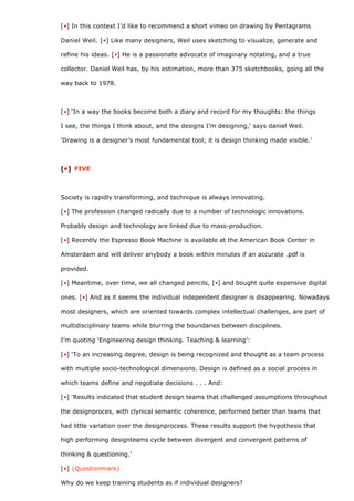 [•] In this context I’d like to recommend a short vimeo on drawing by Pentagrams

Daniel Weil. [•] Like many designers, Weil uses sketching to visualize, generate and

refine his ideas. [•] He is a passionate advocate of imaginary notating, and a true

collector. Daniel Weil has, by his estimation, more than 375 sketchbooks, going all the

way back to 1978.



[•] ‘In a way the books become both a diary and record for my thoughts: the things

I see, the things I think about, and the designs I’m designing,‘ says daniel Weil.

‘Drawing is a designer’s most fundamental tool; it is design thinking made visible.’



[•] FIVE



Society is rapidly transforming, and technique is always innovating.

[•] The profession changed radically due to a number of technologic innovations.

Probably design and technology are linked due to mass-production.

[•] Recently the Espresso Book Machine is available at the American Book Center in

Amsterdam and will deliver anybody a book within minutes if an accurate .pdf is

provided.

[•] Meantime, over time, we all changed pencils, [•] and bought quite expensive digital

ones. [•] And as it seems the individual independent designer is disappearing. Nowadays

most designers, which are oriented towards complex intellectual challenges, are part of

multidisciplinary teams while blurring the boundaries between disciplines.

I’m quoting ‘Engineering design thinking. Teaching & learning’:

[•] ‘To an increasing degree, design is being recognized and thought as a team process

with multiple socio-technological dimensions. Design is defined as a social process in

which teams define and negotiate decisions . . . And:

[•] ‘Results indicated that student design teams that challenged assumptions throughout

the designproces, with clynical semantic coherence, performed better than teams that

had little variation over the designprocess. These results support the hypothesis that

high performing designteams cycle between divergent and convergent patterns of

thinking & questioning.’

[•] (Questionmark)

Why do we keep training students as if individual designers?
 