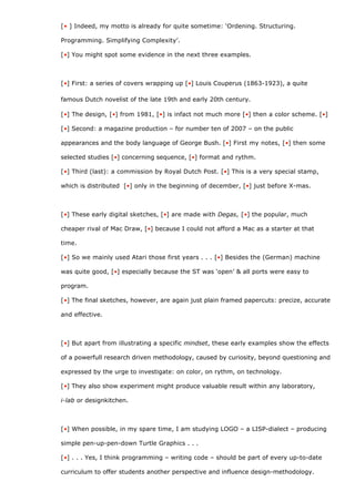 [• ] Indeed, my motto is already for quite sometime: ‘Ordening. Structuring.

Programming. Simplifying Complexity’.

[•] You might spot some evidence in the next three examples.



[•] First: a series of covers wrapping up [•] Louis Couperus (1863-1923), a quite

famous Dutch novelist of the late 19th and early 20th century.

[•] The design, [•] from 1981, [•] is infact not much more [•] then a color scheme. [•]

[•] Second: a magazine production – for number ten of 2007 – on the public

appearances and the body language of George Bush. [•] First my notes, [•] then some

selected studies [•] concerning sequence, [•] format and rythm.

[•] Third (last): a commission by Royal Dutch Post. [•] This is a very special stamp,

which is distributed [•] only in the beginning of december, [•] just before X-mas.



[•] These early digital sketches, [•] are made with Degas, [•] the popular, much

cheaper rival of Mac Draw, [•] because I could not afford a Mac as a starter at that

time.

[•] So we mainly used Atari those first years . . . [•] Besides the (German) machine

was quite good, [•] especially because the ST was ‘open’ & all ports were easy to

program.

[•] The final sketches, however, are again just plain framed papercuts: precize, accurate

and effective.



[•] But apart from illustrating a specific mindset, these early examples show the effects

of a powerfull research driven methodology, caused by curiosity, beyond questioning and

expressed by the urge to investigate: on color, on rythm, on technology.

[•] They also show experiment might produce valuable result within any laboratory,

i-lab or designkitchen.



[•] When possible, in my spare time, I am studying LOGO – a LISP-dialect – producing

simple pen-up-pen-down Turtle Graphics . . .

[•] . . . Yes, I think programming – writing code – should be part of every up-to-date

curriculum to offer students another perspective and influence design-methodology.
 