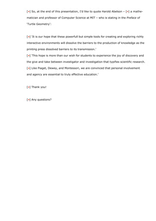 [•] So, at the end of this presentation, I’d like to quote Harold Abelson – [•] a mathe-

matician and professor of Computer Science at MIT – who is stating in the Preface of

‘Turtle Geometry’:



[•] ‘It is our hope that these powerfull but simple tools for creating and exploring richly

interactive environments will dissolve the barriers to the production of knowledge as the

printing press dissolved barriers to its transmission.’

[•] ‘This hope is more than our wish for students to experience the joy of discovery and

the give and take between investigator and investigation that typifies scientific research.

[•] Like Piaget, Dewey, and Montessori, we are convinced that personal involvement

and agency are essential to truly effective education.’



[•] Thank you!



[•] Any questions?
 