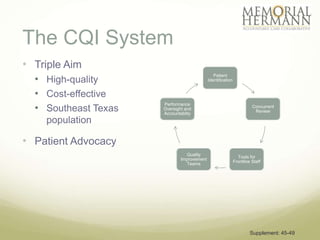 The CQI System
• Triple Aim
  • High-quality
                                               Patient
                                            Identification


  • Cost-effective
  • Southeast Texas
                      Performance
                                                                       Concurrent
                      Oversight and
                                                                        Review
                      Accountablity
    population

• Patient Advocacy
                                Quality
                                                               Tools for
                              Improvement
                                                             Frontline Staff
                                Teams




                                                                      Supplement: 45-49
 