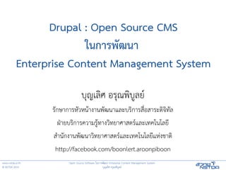 Drupal : Open Source CMS
                         ในการพฒนา
           Enterprise Content Management System

                                 บ,ญเล0ศ อร,ณพ0บ4ลย6
                  ร!กษาการห!วหน:างานพ!ฒนาและบร0การส?@อสาระด0จ0ท!ล
                     ฝEายบร0การความร4:ทางว0ทยาศาสตร6และเทคโนโลยJ
                  สKาน!กงานพ!ฒนาว0ทยาศาสตร6และเทคโนโลยJแหLงชาต0
                   http://facebook.com/boonlert.aroonpiboon
www.nstda.or.th         Open Source Software ในการพ!ฒนา Enterprise Content Management System
© NSTDA 2010                                      บ,ญเล0ศ อร,ณพ0บ4ลย6
 
