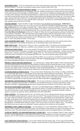 HAITI DOLLS DUE – If you are making dolls to be taken on the upcoming mission trip to Haiti, they are due at Our
Saviour by March 1. If you have any questions, please contact Caroline Arndt at 469-3140.
GIFT CARDS…FOR YOUR EVERYDAY NEEDS – It‟s so easy. Just stop by the Welcome Center and purchase gift
cards for grocery and drug stores, gas, restaurants, and more. Instead of using cash or a credit card at the store, just pull
out the gift card you received through our SCRIP program…many cards are available for purchase today (Festival Foods
or Copp‟s, BP or Shell gas, Fleet Farm and Wal-Mart just to mention a few). Check the list of SCRIP for others that you
may need to order and pick up next week. Making a large purchase from Menards, Home Depot, etc.? If you have a large
order, a special order may be placed for you upon request; please talk to Julie Richter. Is your child going to enroll at
OSLC Preschool or Trinity or be active with the OSLC youth group? Ask about our Tuition Reimbursement plan. If you
have questions, please call Julie at 339-9984.
YOUTH CORNER – Follow the OSLC Youth on Facebook at www.facebook.com/oslcgbyouth. / Stellar Kart is
performing in Antigo on Friday, Feb. 25 at 7:00 p.m. for $12 (in advance); see poster on youth bulletin board. / Senior
high youth lock in after movie night on Saturday, Mar. 5. Please sign up on the board or RSVP on Facebook. / Jeremy
Camp will be performing at Celebration Church on March 18 at 6:30 p.m. Tickets are $25. Please sign up on the youth
bulletin board or RSVP the event on Facebook by Feb. 28 so we can buy tickets! / We have also been invited to attend a
Green Bay Blizzard football game for free on Fri. March 18. Please let Avra (ajjoslc@yahoo.com) know by March 1 if
you would like to attend this. / We will be having an Easter Eggstravaganza later this spring. More details to follow. We
would appreciate any donations of new t-shirts, dye and other dye accessories. / If you would like to use your youth
accounts to pay for any of these events please let Avra or Whitney know ASAP! / The next National Youth Gathering is
July 1-5, 2013. More details to follow.  Get ready!
SAVE YOUR PILLOWCASES! – When you're spring cleaning, save pillowcases for a new mission project (more
details coming later.) You can drop off donations now in the knitting basket in the collection area.
KIDS‟ ONLY SALE – Did you hear? This year‟s sale is on Saturday, May 21. Donations are now being accepted…
clothes, toys, furniture, etc. Make sure to add this to your calendar so you don‟t forget to donate and attend!
SUPER SALE DONATIONS – Is it on your calendar? The Super Sale is scheduled for August 20. Mark your calendar
now so you won‟t miss it! Remember, no clothes for the Super Sale but we take everything else…furniture, linens, books,
holiday items, cookware, glassware, CDs/DVDs, luggage, tools, etc. We ask that you do not bring computers or TVs
(unless flat screen or flat panel) or Encyclopedia-type book sets. If you have questions, please call the office.
CPR CERTIFICATION – Do you want to get certified in CPR or do you need to be recertified? If you have an interest
in either, please contact Michelle in the church office at 468-4065 or info@oslc-gb.org as soon as possible. We hope to
have classes scheduled for March so call or email now.
PROJECT „HELP FOR THE HOMELESS‟ – As a special project, Sunday School students will be collecting personal
care and cleaning products for the Brown County Homeless Coalition and Howe Family Resource Center. Notes were
sent home with students about the items being collected each week (beginning today). We encourage all members of Our
Saviour to also donate to this worthy cause. Donations will be accepted through March 27. There will be a list of items
requested in the office hallway as well as by the collection box by the upstairs coat room/restrooms.
FAITH BUILDER IS COMING BACK – Classes will be held on Wednesdays from 5:20 pm to 6:20pm on March 9,
16, 23 and 30 and April 6 and 13. Your teachers will be Pastor Dave Hatch and Pastor Greg Hovland. This class is used
as a path to membership through Adult Confirmation but all members and non-members are welcome to come to
strengthen their knowledge. The first class will be on Thursday, March 3 from 5:30-6:30pm and will include a Talk „n
Tour. RSVPs requested but not required; please notify the office at 468-4065 or info@oslc-gb.org.
ADVERTIZE YOUR BUSINESS IN THE VOICE – We are now accepting new advertisers for our monthly newsletter,
The Voice. A business card sized space is available at a cost of $300 for one year or $25 per month. Please contact
Michelle at 468-4065 or info@oslc-gb.org; ads can be seasonal/short-term if desired. All ads must be „print ready‟.
WE WANT YOUR GREEN AND GOLD! – If you have any S&H Green Stamps or Gold Bond stamps in a drawer or
box, bring them to the office. After receiving a large donation of both, we looked for information on their value. Although
the value for each point is small, when put together into a pot, the amount can be something worthwhile working to
redeem. If you have any questions, please call Michelle in the office (468-4065).
GIVE A LITTLE – Our donation goals for 2011 are still the same. We are collecting food for the poor, prescription pill
bottles, cell phones and manufacturers‟ coupons; bins are on the 2nd floor just past the elevator, near the coat room. The
Box Tops, Labels for Education, Capri Sun, etc. cart remains in the main hallway by the Preschool door. Empty ink jet
cartridges can be placed on the cart by the Preschool door (as a donation to Trinity) or in the church secretary‟s mailbox
(as a donation to Our Saviour). See previous blurb regarding the collection of personal hygiene and household items
through March. COUPON NOTE: Please be careful…don‟t cut too many at one time or clip too close… the expiration
date and bar code must be intact to be redeemed. Coupons expired up to two months are still acceptable!
MEMORIAL GIFT CARDS AVAILABLE – Are you looking for a way to memorialize a friend or relative? The
Gideons offers a sympathy card to send to the family with information on the donation you made to The Gideons in their
loved one‟s name. The cards include the donation form and envelope to mail your donation directly to The Gideons.
TASTE OF TRINITY AUCTION/DINNER/ADULT NIGHT OUT – Join us on Saturday, March 5. Doors open and
the Silent Auction bidding begins at 4 pm followed by dinner at 6:30 pm and the Live Auction. For tickets or to make a
donation, call 737-4780. Check us out at facebook.com/TasteofTrinity. See the insert in today‟s bulletin for details.


SAVE THE DATE (TENTATIVELY) – Get out that calendar and mark Sunday, May 15th for a special Good NEWS
school and church concert for kids ages 3-18. Imagine a concert downtown (Leicht Park behind Titletown?) from 3-5pm
 