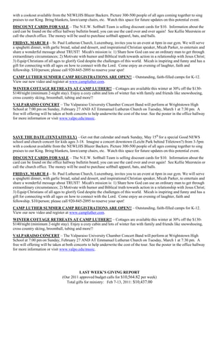 with a cookout available from the NEWLHS Blazer Backers. Picture 300-500 people of all ages coming together to sing
praises to our King. Bring blankets, lawn/camp chairs, etc. Watch this space for future updates on this potential event.
DISCOUNT CARDS FOR SALE – The N.E.W. Softball Team is selling discount cards for $10. Information about the
card can be found on the office hallway bulletin board; you can use the card over and over again! See Kellie Meerstein or
call the church office. The money will be used to purchase softball apparel, bats, and balls.
FRIDAY, MARCH 4 – St. Paul Lutheran Church, Luxemburg, invites you to an event at 6pm in our gym. We will serve
a spaghetti dinner, with garlic bread, salad and dessert, and inspirational Christian speaker, Micah Parker, to entertain and
share a wonderful message about TRUST! Micah's mission is: 1) Share how God can use an ordinary man to get through
extraordinary circumstances; 2) Motivate with humor and Biblical truth towards action in a relationship with Jesus Christ;
3) Equip Christians of all ages to glorify God despite the challenges of this world. Micah is inspiring and funny and has a
gift for connecting with all ages on how to connect with the Lord. Come enjoy an evening of laughter, faith and
fellowship. $10/person; please call 920-845-2095 to reserve your spot!
CAMP LUTHER SUMMER CAMP REGISTRATIONS ARE OPEN!! – Outstanding, faith-filled camps for K-12.
View our new video and register at www.campluther.com.
WINTER COTTAGE RETREATS AT CAMP LUTHER!! – Cottages are available this winter at 30% off the $130-
$140/night (minimum 2-night stay). Enjoy a cozy cabin and lots of winter fun with family and friends like snowshoeing,
cross country skiing, broomball, tubing and more!!
VALPARAISO CONCERT – The Valparaiso University Chamber Concert Band will perform at Wrightstown High
School at 7:00 pm on Sunday, February 27 AND AT Emmanuel Lutheran Church on Tuesday, March 1 at 7:30 pm. A
free will offering will be taken at both concerts to help underwrite the cost of the tour. See the poster in the office hallway
for more information or visit www.valpo.edu/music.



SAVE THE DATE (TENTATIVELY) – Get out that calendar and mark Sunday, May 15th for a special Good NEWS
school and church concert for kids ages 3-18. Imagine a concert downtown (Leicht Park behind Titletown?) from 3-5pm
with a cookout available from the NEWLHS Blazer Backers. Picture 300-500 people of all ages coming together to sing
praises to our King. Bring blankets, lawn/camp chairs, etc. Watch this space for future updates on this potential event.
DISCOUNT CARDS FOR SALE – The N.E.W. Softball Team is selling discount cards for $10. Information about the
card can be found on the office hallway bulletin board; you can use the card over and over again! See Kellie Meerstein or
call the church office. The money will be used to purchase softball apparel, bats, and balls.
FRIDAY, MARCH 4 – St. Paul Lutheran Church, Luxemburg, invites you to an event at 6pm in our gym. We will serve
a spaghetti dinner, with garlic bread, salad and dessert, and inspirational Christian speaker, Micah Parker, to entertain and
share a wonderful message about TRUST! Micah's mission is: 1) Share how God can use an ordinary man to get through
extraordinary circumstances; 2) Motivate with humor and Biblical truth towards action in a relationship with Jesus Christ;
3) Equip Christians of all ages to glorify God despite the challenges of this world. Micah is inspiring and funny and has a
gift for connecting with all ages on how to connect with the Lord. Come enjoy an evening of laughter, faith and
fellowship. $10/person; please call 920-845-2095 to reserve your spot!
CAMP LUTHER SUMMER CAMP REGISTRATIONS ARE OPEN!! – Outstanding, faith-filled camps for K-12.
View our new video and register at www.campluther.com.
WINTER COTTAGE RETREATS AT CAMP LUTHER!! – Cottages are available this winter at 30% off the $130-
$140/night (minimum 2-night stay). Enjoy a cozy cabin and lots of winter fun with family and friends like snowshoeing,
cross country skiing, broomball, tubing and more!!
VALPARAISO CONCERT – The Valparaiso University Chamber Concert Band will perform at Wrightstown High
School at 7:00 pm on Sunday, February 27 AND AT Emmanuel Lutheran Church on Tuesday, March 1 at 7:30 pm. A
free will offering will be taken at both concerts to help underwrite the cost of the tour. See the poster in the office hallway
for more information or visit www.valpo.edu/music.




                                          LAST WEEK‟S GIVING REPORT
                                (Our 2011 approved budget calls for $10,564.82 per week)
                                  Total gifts for ministry: Feb 7-13, 2011: $10,437.00
 