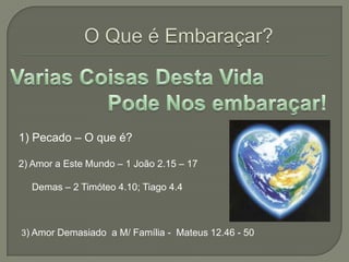 O Que é Embaraçar?Varias Coisas Desta Vida                            Pode Nos embaraçar!1) Pecado – O que é?2) Amor a Este Mundo – 1 João 2.15 – 17    Demas – 2 Timóteo 4.10; Tiago 4.43) Amor Demasiado  a M/ Família -  Mateus 12.46 - 50
