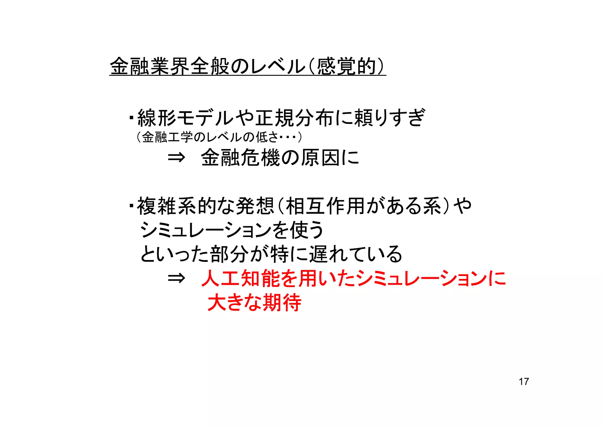 金融業界全般のレベル（感覚的）

・線形モデルや正規分布に頼りすぎ
 （金融工学のレベルの低さ・・・）
   ⇒ 金融危機の原因に

・複雑系的な発想（相互作用がある系）や
 シミュレーションを使う
 といった部分が特に遅れている
     人工知能を いたシミュレーション
             シミュレーションに
   ⇒ 人工知能を用いたシミュレーションに
      きな期待
     大きな期待


                         17
 