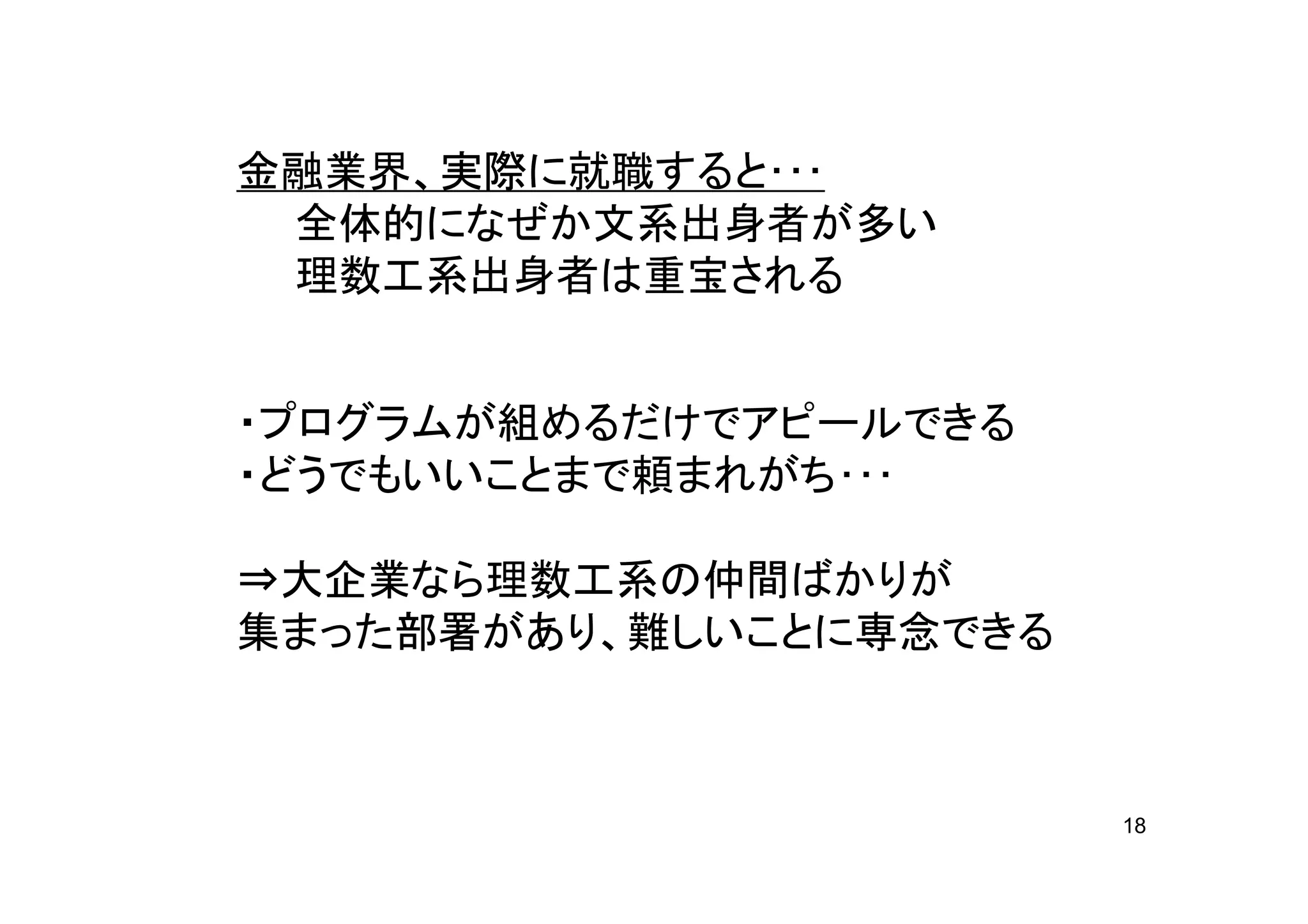 金融業界、実際に就職すると･･･
 全体的になぜか文系出身者が多い
 理数工系出身者は重宝される


・プログラムが組めるだけでアピールできる
・どうでもいいことまで頼まれがち･･･

⇒大企業なら理数工系の仲間ばかりが
集まった部署があり、難しいことに専念できる



                        18
 