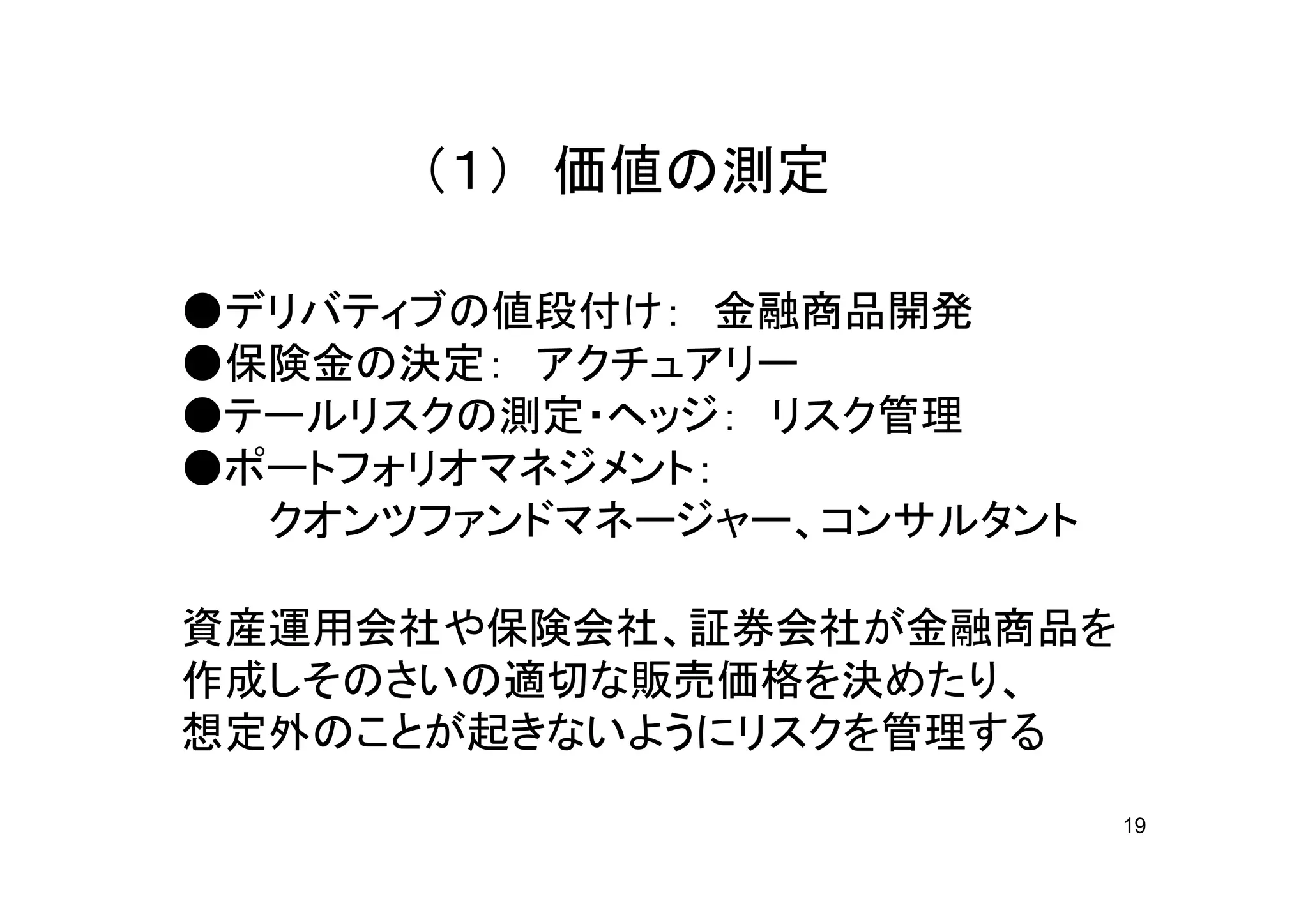 （１） 価値の測定

●デリバティブの値段付け： 金融商品開発
●保険金の決定： アクチュアリー
●テールリスクの測定・ヘッジ： リスク管理
●ポートフォリオマネジメント：
  クオンツファンドマネージャー、コンサルタント

資産運用会社や保険会社、証券会社が金融商品を
作成しそのさいの適切な販売価格を決めたり、
想定外のことが起きないようにリスクを管理する
                           19
 