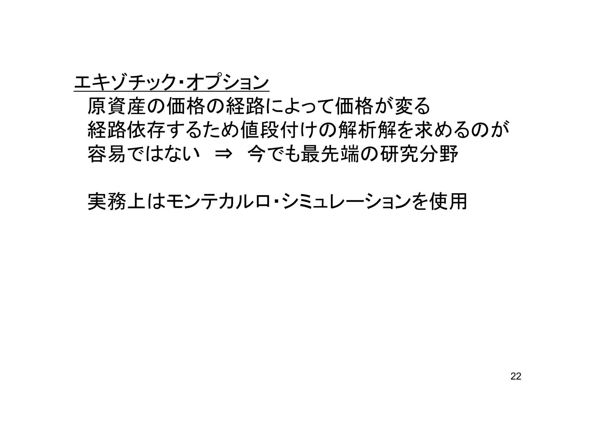 エキゾチック・オプション
 原資産の価格の経路によって価格が変る
 経路依存するため値段付けの解析解を求めるのが
 容易ではない ⇒ 今でも最先端の研究分野

実務上はモンテカルロ・シミュレーションを使用




                          22
 