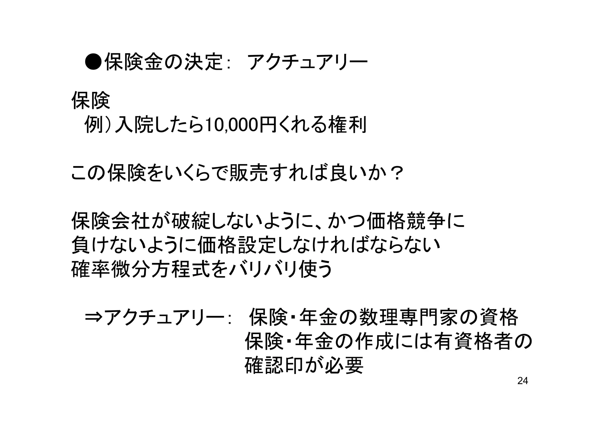 ●保険金の決定： アクチュアリー
保険
 例）入院したら10,000円くれる権利

この保険をいくらで販売すれば良いか？

保険会社が破綻しないように、かつ価格競争に
負けないように価格設定しなければならない
確率微分方程式をバリバリ使う

⇒アクチュアリー： 保険・年金の数理専門家の資格
          保険・年金の作成には有資格者の
          確認印が必要
                        24
 