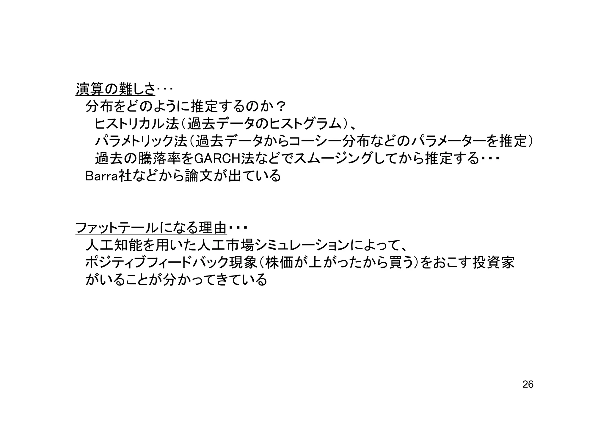 演算の難しさ･･･
 分布をどのように推定するのか？
  ヒストリカル法（過去データのヒストグラム）、
  パラメトリック法（過去データからコーシー分布などのパラメーターを推定）
  過去の騰落率をGARCH法などでスムージングしてから推定する・・・
 Barra社などから論文が出ている


ファットテールになる理由・・・
 人工知能を用いた人工市場シミュレーションによって、
 ポジティブフィードバック現象（株価が上がったから買う）をおこす投資家
 がいることが分かってきている




                                      26
 