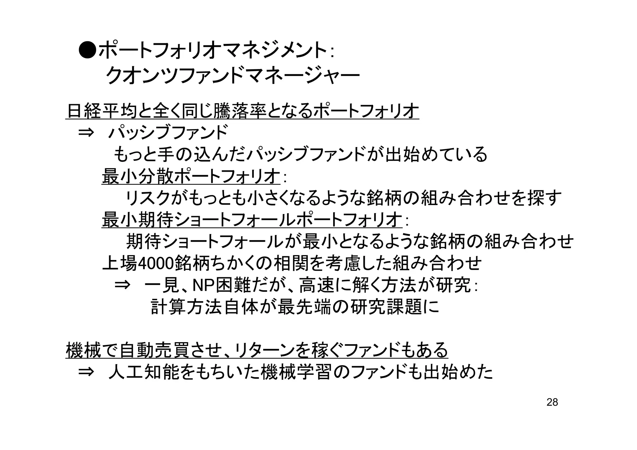 ●ポートフォリオマネジメント：
 クオンツファンドマネージャー
日経平均と全く同じ騰落率となるポートフォリオ
 ⇒ パッシブファンド
    もっと手の込んだパッシブファンドが出始めている
  最小分散ポートフォリオ：
     リスクがもっとも小さくなるような銘柄の組み合わせを探す
  最小期待ショートフォールポートフォリオ：
     期待ショートフォールが最小となるような銘柄の組み合わせ
   上場4000銘柄ちかくの相関を考慮した組み合わせ
    ⇒ 一見、NP困難だが、高速に解く方法が研究：
       計算方法自体が最先端の研究課題に

機械で自動売買させ、リターンを稼ぐファンドもある
 ⇒ 人工知能をもちいた機械学習のファンドも出始めた
                              28
 