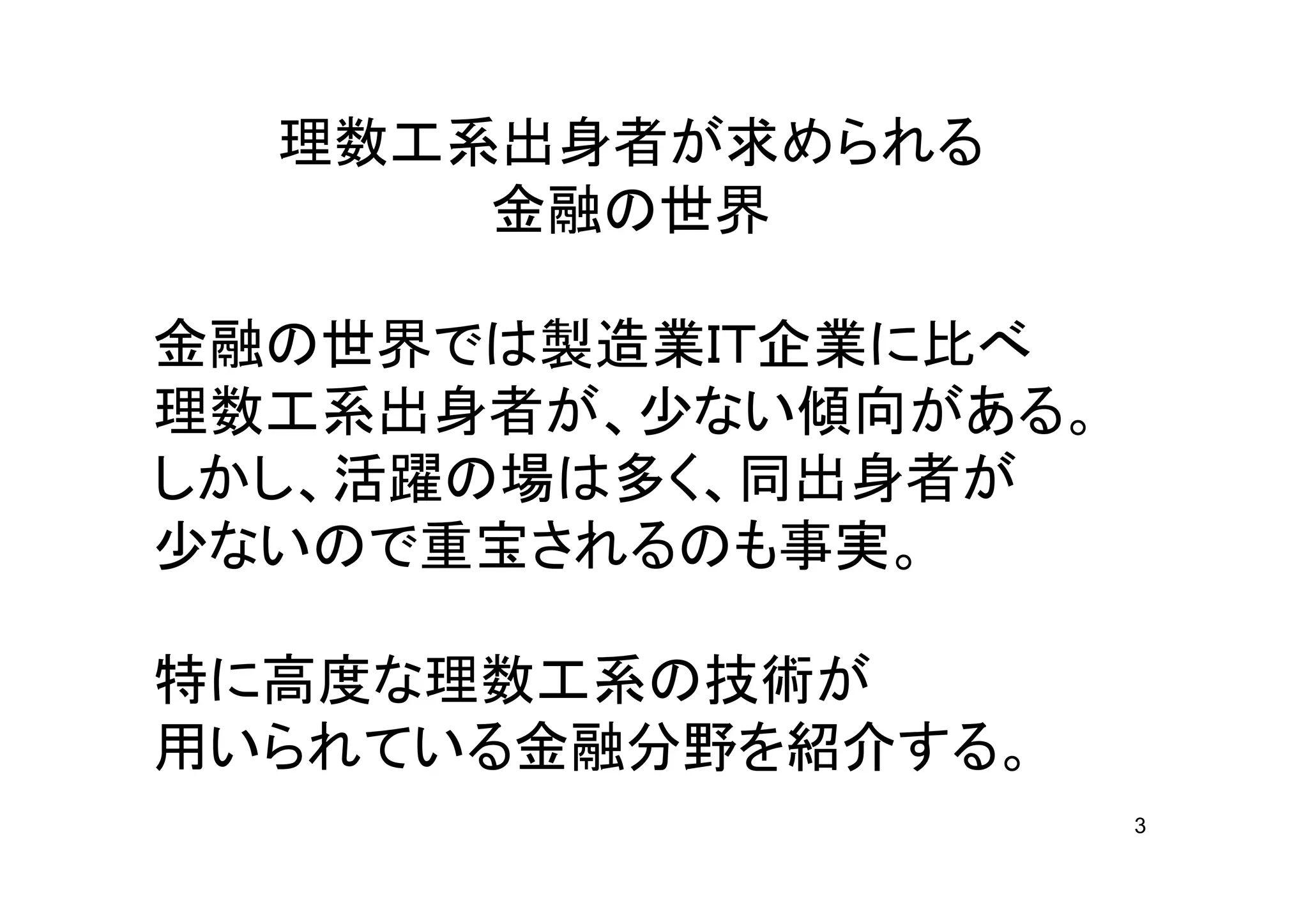 理数工系出身者が求められる
      金融の世界

金融の世界では製造業ＩＴ企業に比べ
理数工系出身者が、少ない傾向がある。
しかし、活躍の場は多く、同出身者が
少ないので重宝されるのも事実。

特に高度な理数工系の技術が
用いられている金融分野を紹介する。
                     3
 