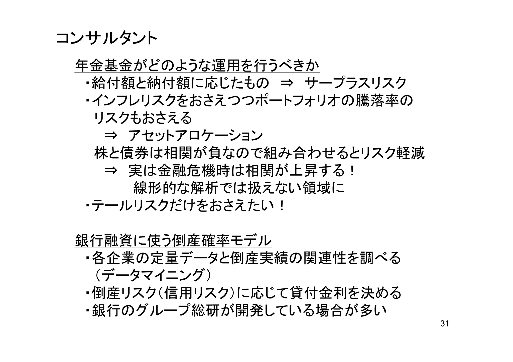 コンサルタント
 年金基金がどのような運用を行うべきか
  ・給付額と納付額に応じたもの ⇒ サープラスリスク
  ・インフレリスクをおさえつつポートフォリオの騰落率の
   リスクもおさえる
    ⇒ アセットアロケーション
   株と債券は相関が負なので組み合わせるとリスク軽減
    ⇒ 実は金融危機時は相関が上昇する！
      線形的な解析では扱えない領域に
  ・テールリスクだけをおさえたい！

 銀行融資に使う倒産確率モデル
  ・各企業の定量データと倒産実績の関連性を調べる
   （データマイニング）
  ・倒産リスク（信用リスク）に応じて貸付金利を決める
  ・銀行のグループ総研が開発している場合が多い
                               31
 
