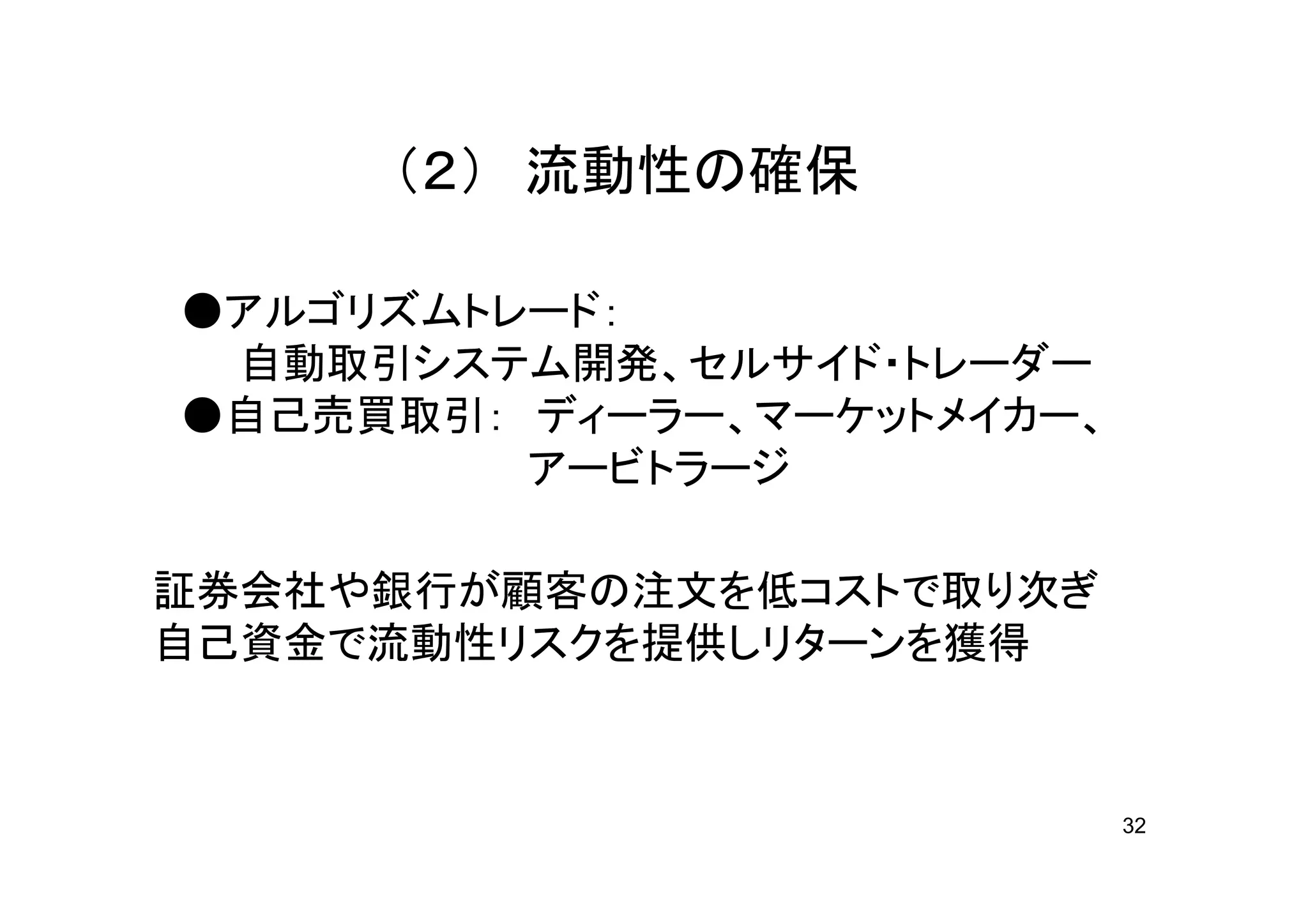 （２） 流動性の確保

●アルゴリズムトレード：
 自動取引システム開発、セルサイド・トレーダー
●自己売買取引： ディーラー、マーケットメイカー、
         アービトラージ

証券会社や銀行が顧客の注文を低コストで取り次ぎ
自己資金で流動性リスクを提供しリターンを獲得



                            32
 