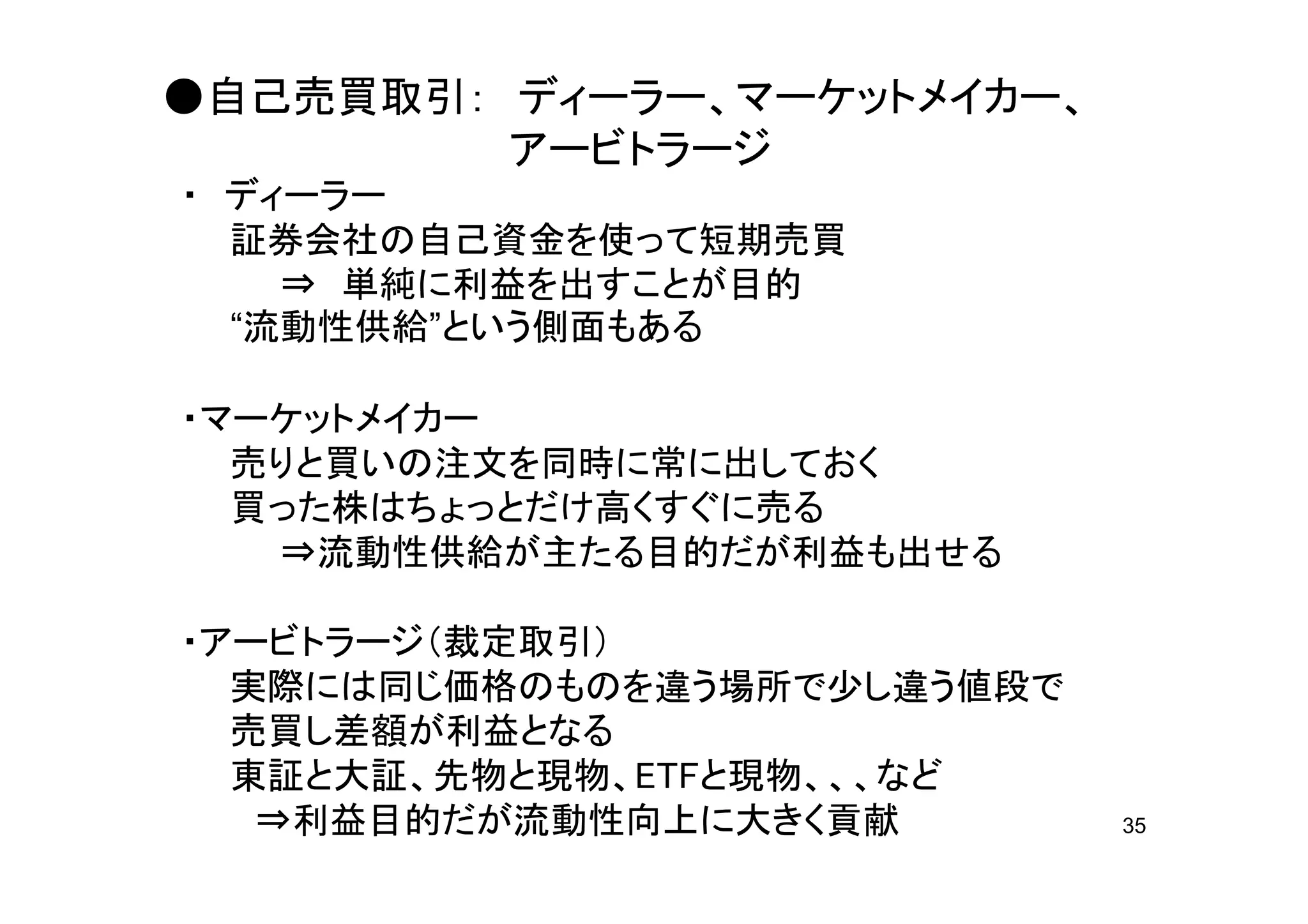 ●自己売買取引： ディーラー、マーケットメイカー、
         アービトラージ
・ ディーラー
  証券会社の自己資金を使って短期売買
    ⇒ 単純に利益を出すことが目的
  “流動性供給”という側面もある

・マーケットメイカー
  売りと買いの注文を同時に常に出しておく
  買った株はちょっとだけ高くすぐに売る
   ⇒流動性供給が主たる目的だが利益も出せる

・アービトラージ（裁定取引）
  実際には同じ価格のものを違う場所で少し違う値段で
  売買し差額が利益となる
  東証と大証、先物と現物、ETFと現物、、、など
   ⇒利益目的だが流動性向上に大きく貢献        35
 