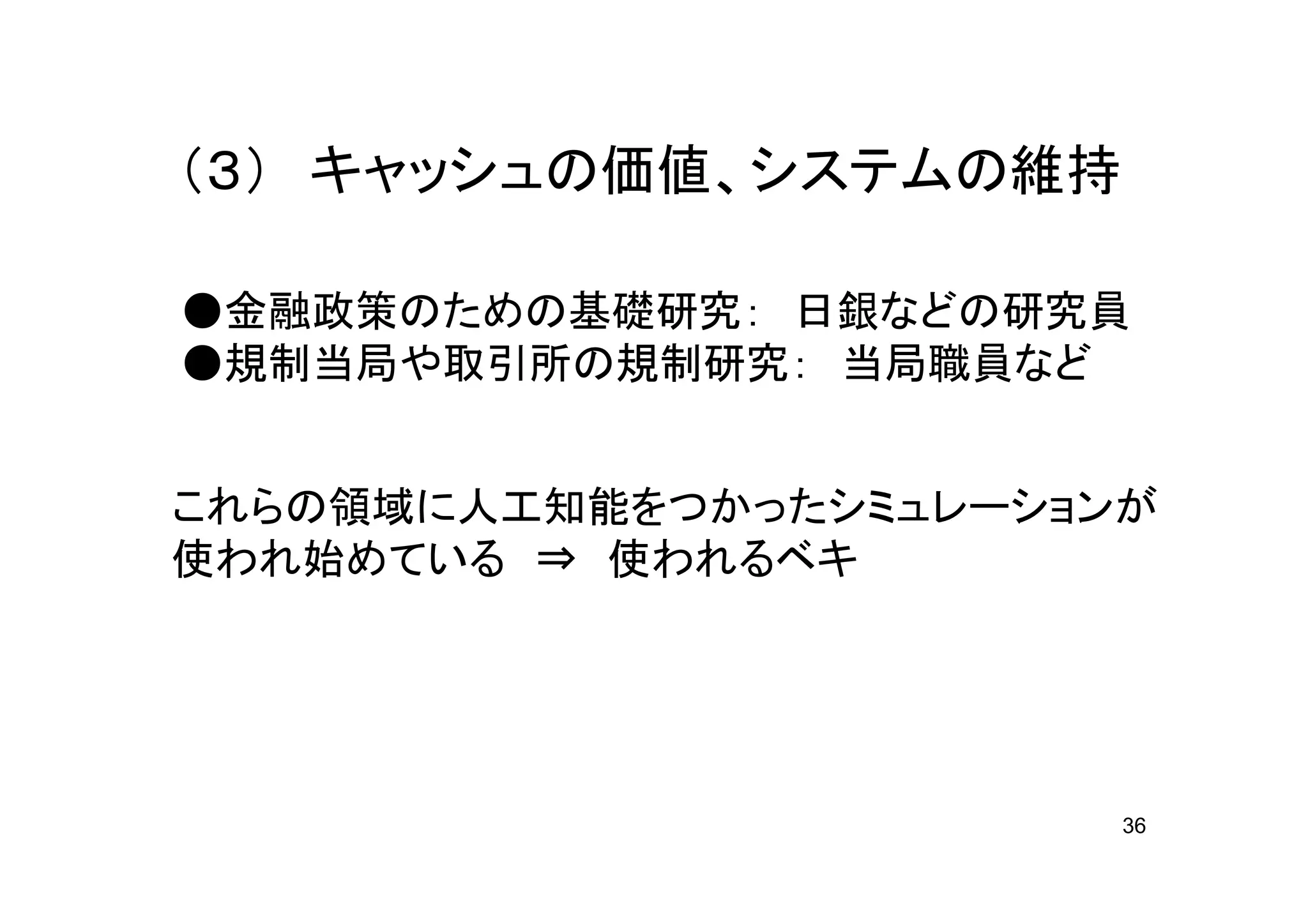 （３） キャッシュの価値、システムの維持

●金融政策のための基礎研究： 日銀などの研究員
●規制当局や取引所の規制研究： 当局職員など


これらの領域に人工知能をつかったシミュレーションが
使われ始めている ⇒ 使われるベキ




                        36
 