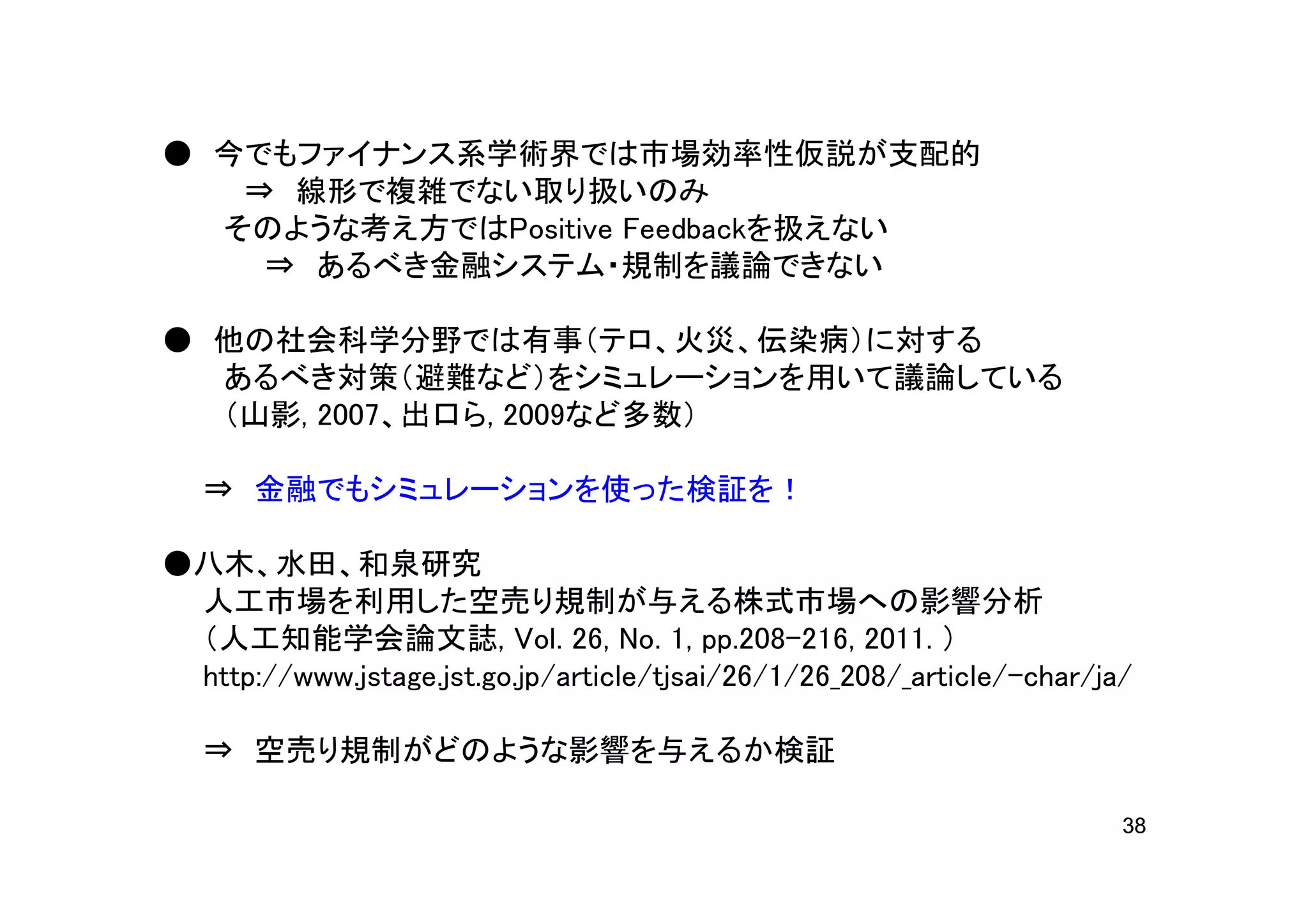● 今でもファイナンス系学術界では市場効率性仮説が支配的
   ⇒ 線形で複雑でない取り扱いのみ
  そのような考え方ではPositive Feedbackを扱えない
    ⇒ あるべき金融システム・規制を議論できない

● 他の社会科学分野では有事（テロ、火災、伝染病）に対する
  あるべき対策（避難など）をシミュレーションを用いて議論している
  （山影, 2007、出口ら, 2009など多数）

   ⇒ 金融でもシミュレーションを使った検証を！

●八木、水田、和泉研究
 人工市場を利用した空売り規制が与える株式市場への影響分析
 （人工知能学会論文誌, Vol. 26, No. 1, pp.208-216, 2011. ）
 http://www.jstage.jst.go.jp/article/tjsai/26/1/26_208/_article/-char/ja/

   ⇒ 空売り規制がどのような影響を与えるか検証

                                                                        38
 
